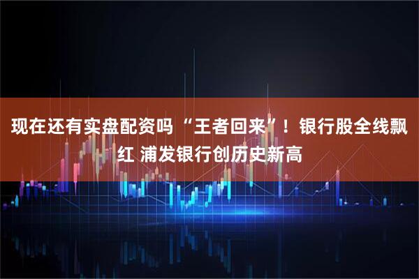 现在还有实盘配资吗 “王者回来”！银行股全线飘红 浦发银行创历史新高