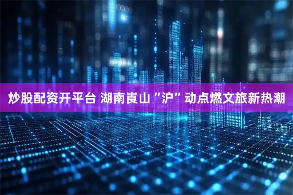 炒股配资开平台 湖南崀山“沪”动点燃文旅新热潮