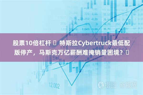 股票10倍杠杆 ​特斯拉Cybertruck最低配版停产，马斯克万亿薪酬难掩销量困境？​