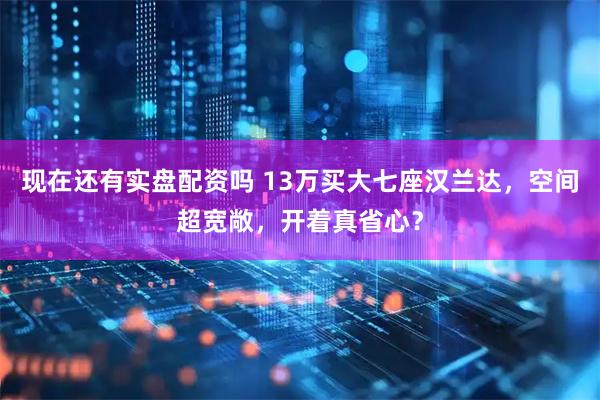 现在还有实盘配资吗 13万买大七座汉兰达，空间超宽敞，开着真省心？