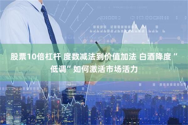 股票10倍杠杆 度数减法到价值加法 白酒降度“低调”如何激活市场活力