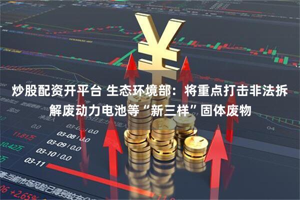 炒股配资开平台 生态环境部：将重点打击非法拆解废动力电池等“新三样”固体废物