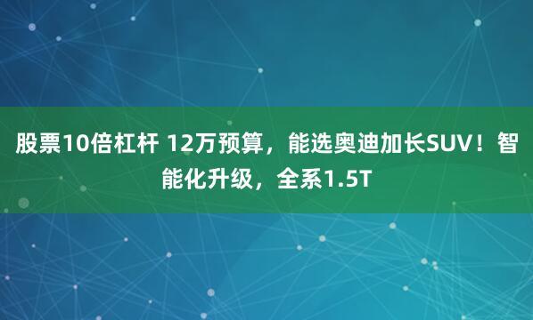 股票10倍杠杆 12万预算，能选奥迪加长SUV！智能化升级，全系1.5T