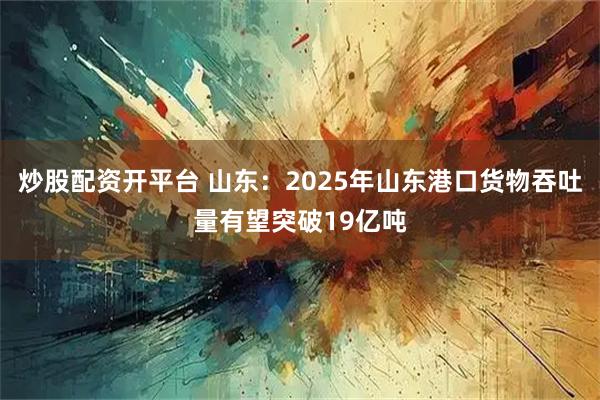 炒股配资开平台 山东：2025年山东港口货物吞吐量有望突破19亿吨