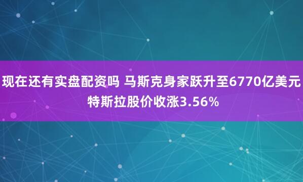 现在还有实盘配资吗 马斯克身家跃升至6770亿美元 特斯拉股价收涨3.56%