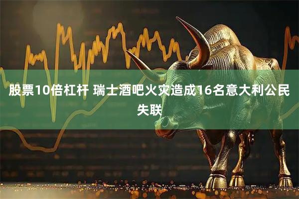 股票10倍杠杆 瑞士酒吧火灾造成16名意大利公民失联