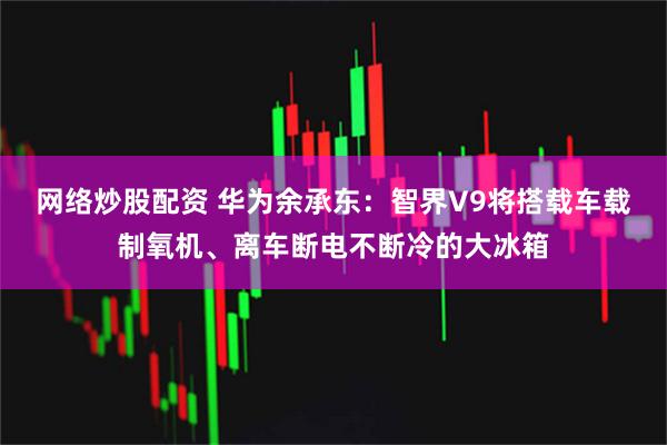 网络炒股配资 华为余承东：智界V9将搭载车载制氧机、离车断电不断冷的大冰箱