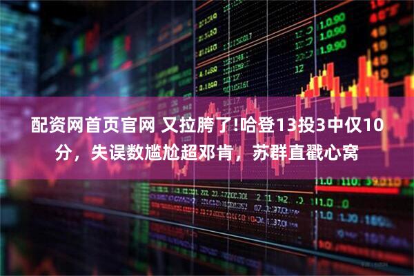 配资网首页官网 又拉胯了!哈登13投3中仅10分，失误数尴尬超邓肯，苏群直戳心窝