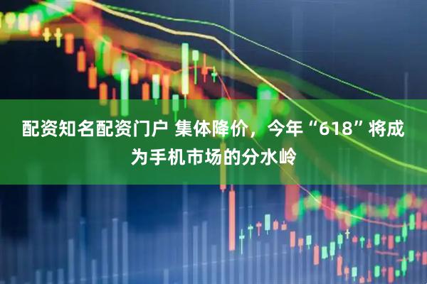 配资知名配资门户 集体降价，今年“618”将成为手机市场的分水岭