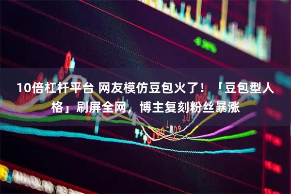 10倍杠杆平台 网友模仿豆包火了！「豆包型人格」刷屏全网，博主复刻粉丝暴涨